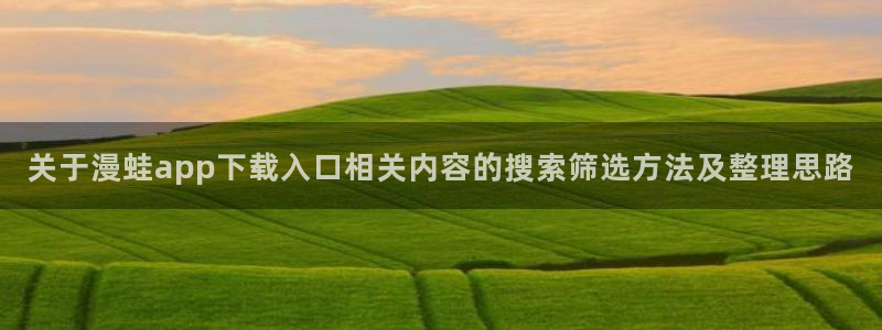羞羞漫画阅读榜：关于漫蛙app下载入口相关内容的搜索筛选方法及整理思路